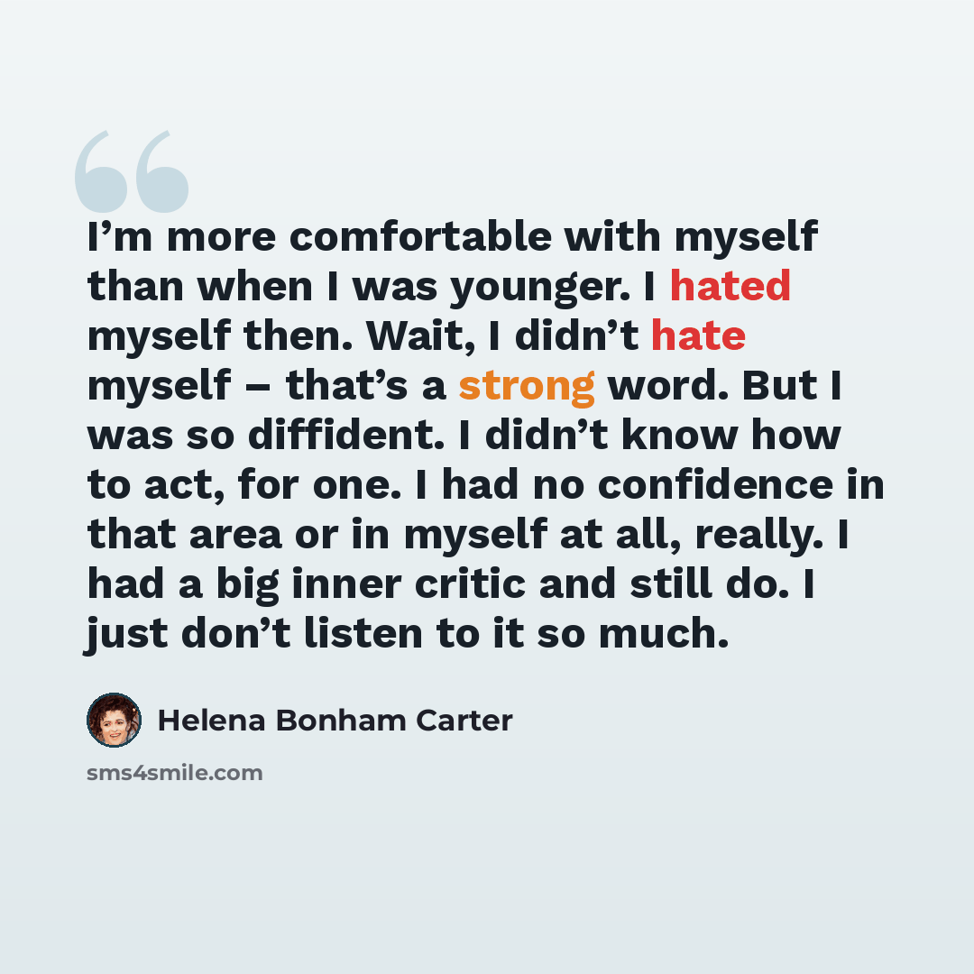 “I’m more comfortable with myself than when I was younger. I hated myself then. Wait, I didn’t hate myself – that’s a strong word. But I was so diffident. I didn’t know how to act, for one. I had no confidence in that area or in myself at all, really. I had a big inner critic and still do. I just…” quote by Helena Bonham Carter
