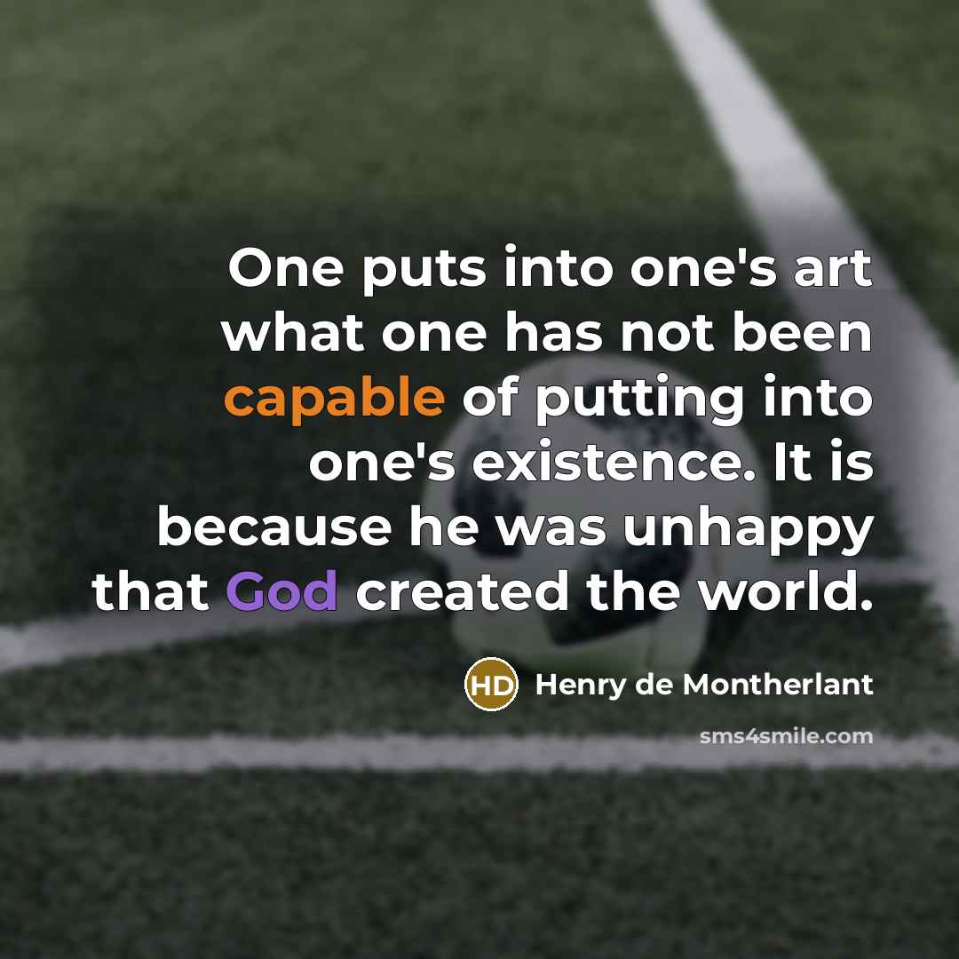 “One puts into one's art what one has not been capable of putting into one's existence. It is because he was unhappy that God created the world.” quote by Henry de Montherlant