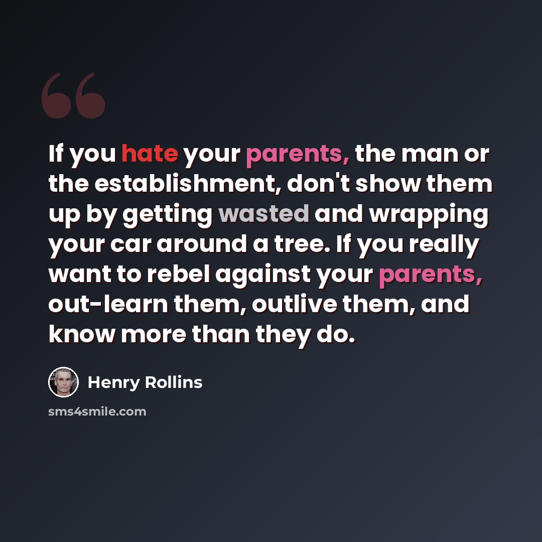 “If you hate your parents, the man or the establishment, don't show them up by getting wasted and wrapping your car around a tree. If you really want to rebel against your parents, out-learn them, outlive them, and know more than they do.” quote by Henry Rollins