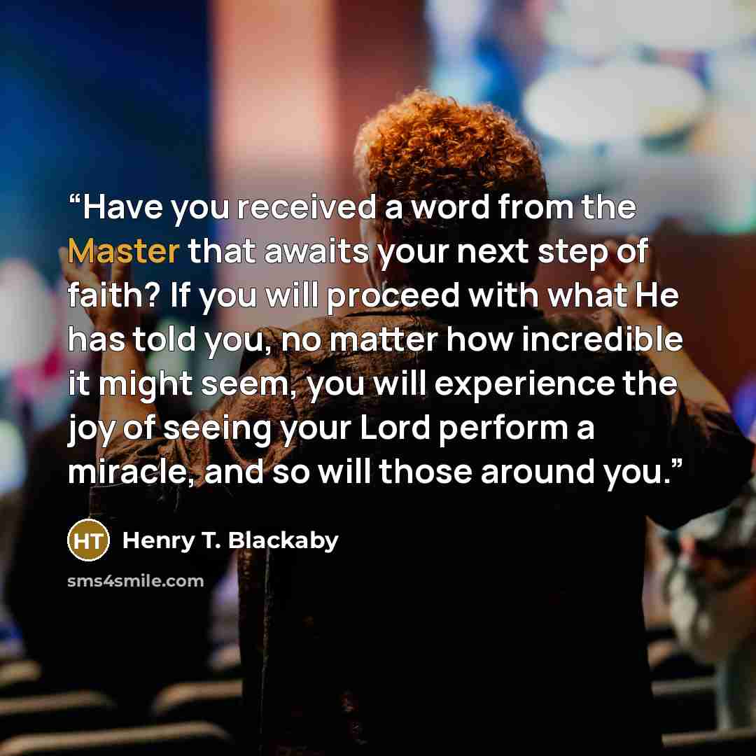 “Have you received a word from the Master that awaits your next step of faith? If you will proceed with what He has told you, no matter how incredible it might seem, you will experience the joy of seeing your Lord perform a miracle, and so will those around you.” quote by Henry T. Blackaby