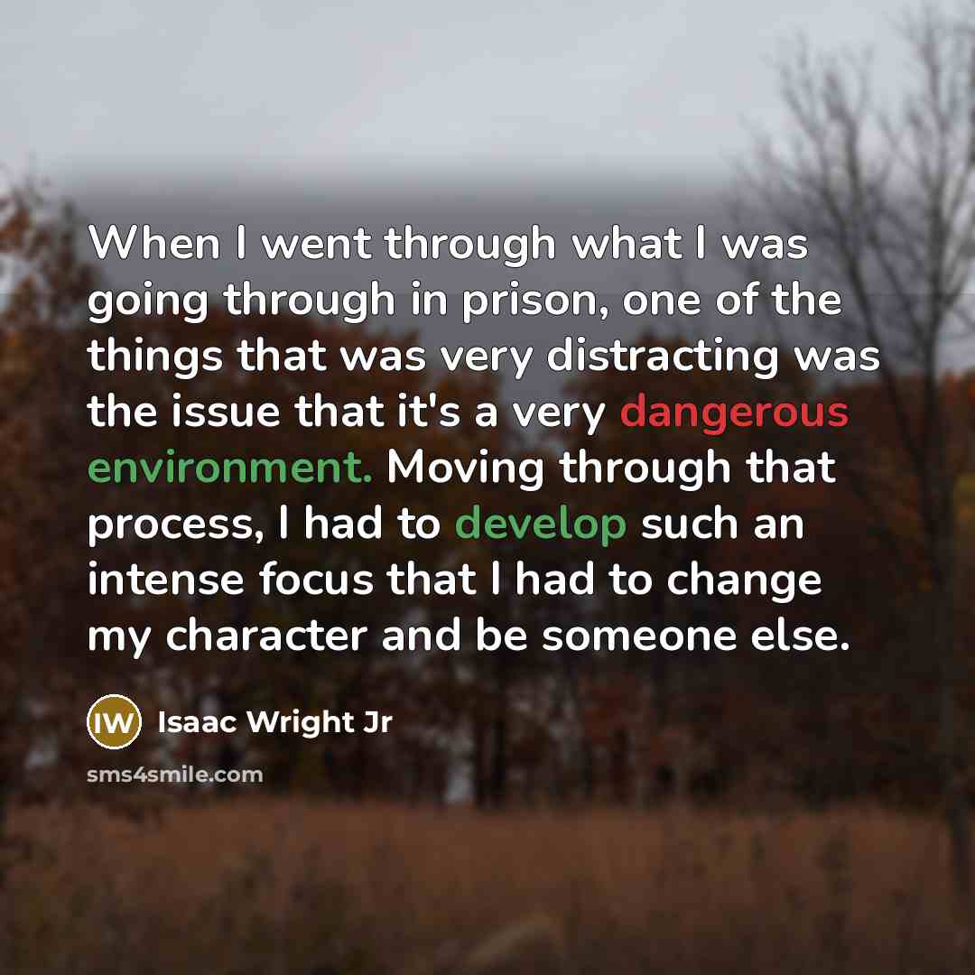 “When I went through what I was going through in prison, one of the things that was very distracting was the issue that it's a very dangerous environment. Moving through that process, I had to develop such an intense focus that I had to change my character and be someone else.” quote by Isaac Wright Jr