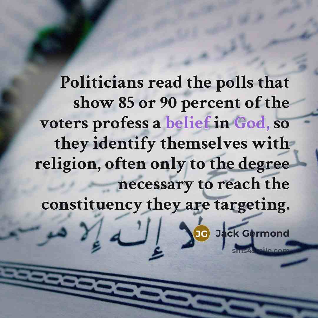 “Politicians read the polls that show 85 or 90 percent of the voters profess a belief in God, so they identify themselves with religion, often only to the degree necessary to reach the constituency they are targeting.” quote by Jack Germond
