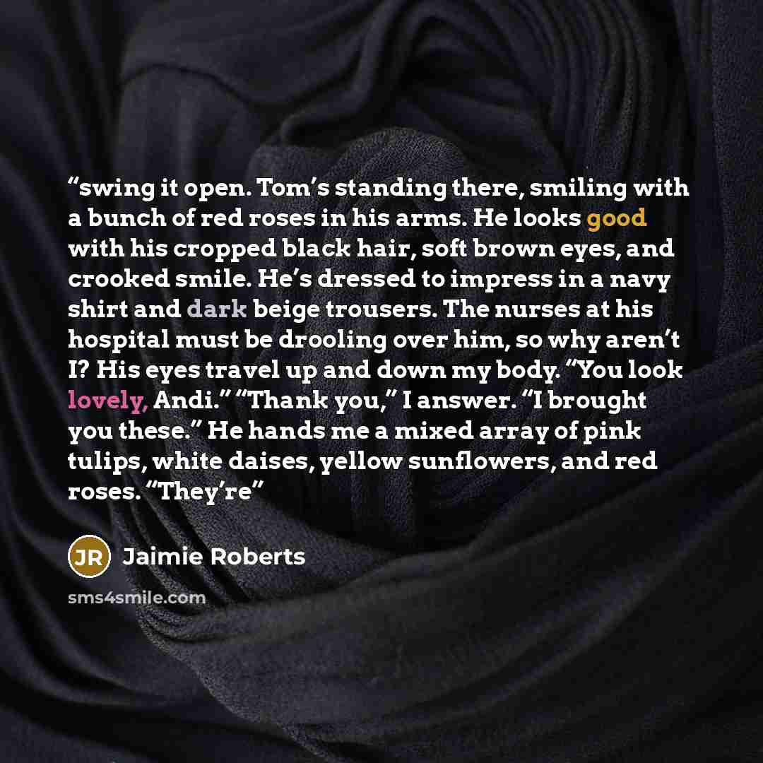 “swing it open. Tom’s standing there, smiling with a bunch of red roses in his arms. He looks good with his cropped black hair, soft brown eyes, and crooked smile. He’s dressed to impress in a navy shirt and dark beige trousers. The nurses at his hospital must be drooling over him, so why aren’t I?…” quote by Jaimie Roberts