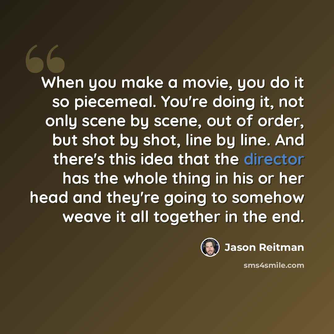 “When you make a movie, you do it so piecemeal. You're doing it, not only scene by scene, out of order, but shot by shot, line by line. And there's this idea that the director has the whole thing in his or her head and they're going to somehow weave it all together in the end.” quote by Jason Reitman