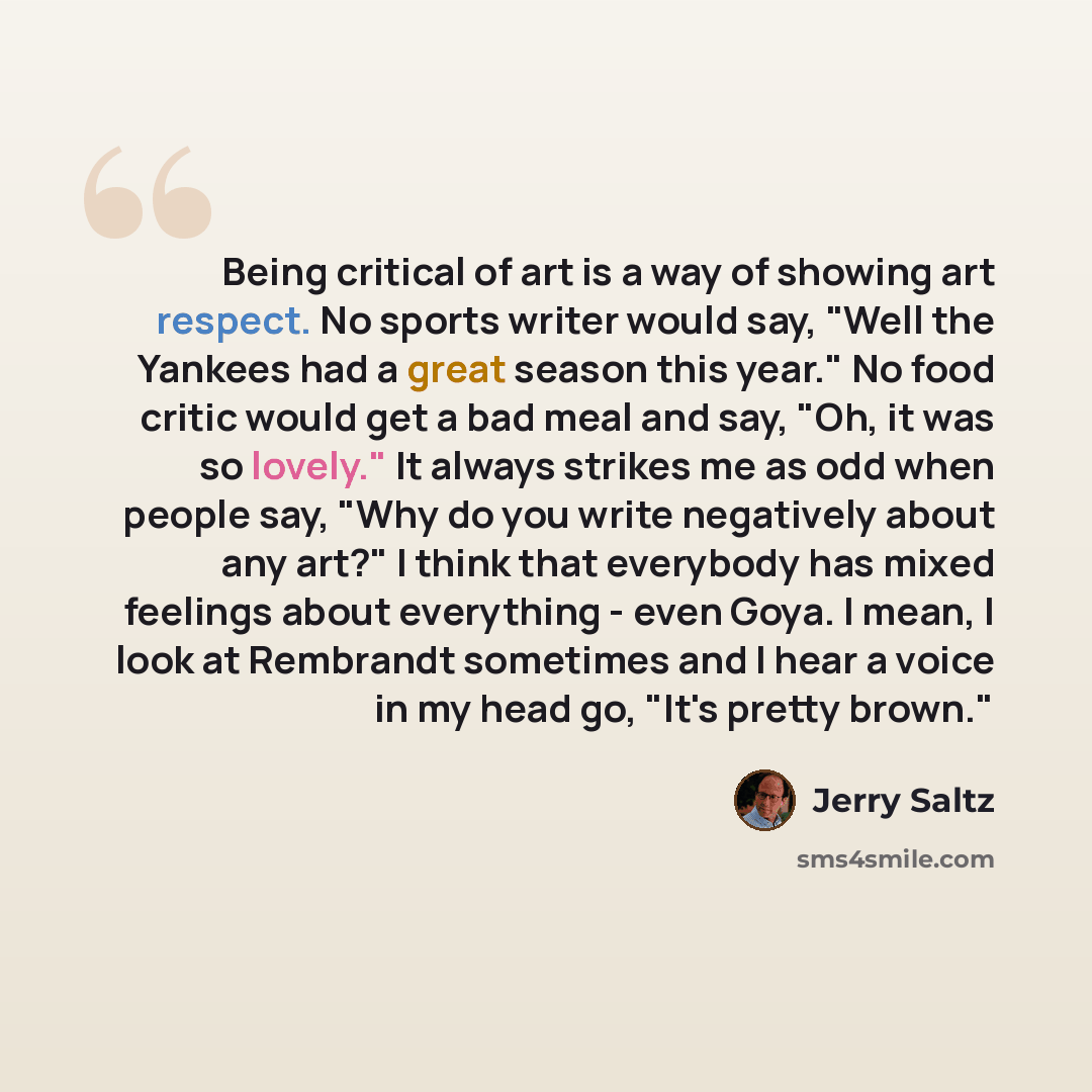 “Being critical of art is a way of showing art respect. No sports writer would say, "Well the Yankees had a great season this year." No food critic would get a bad meal and say, "Oh, it was so lovely." It always strikes me as odd when people say, "Why do you write negatively about any art?" I think…” quote by Jerry Saltz
