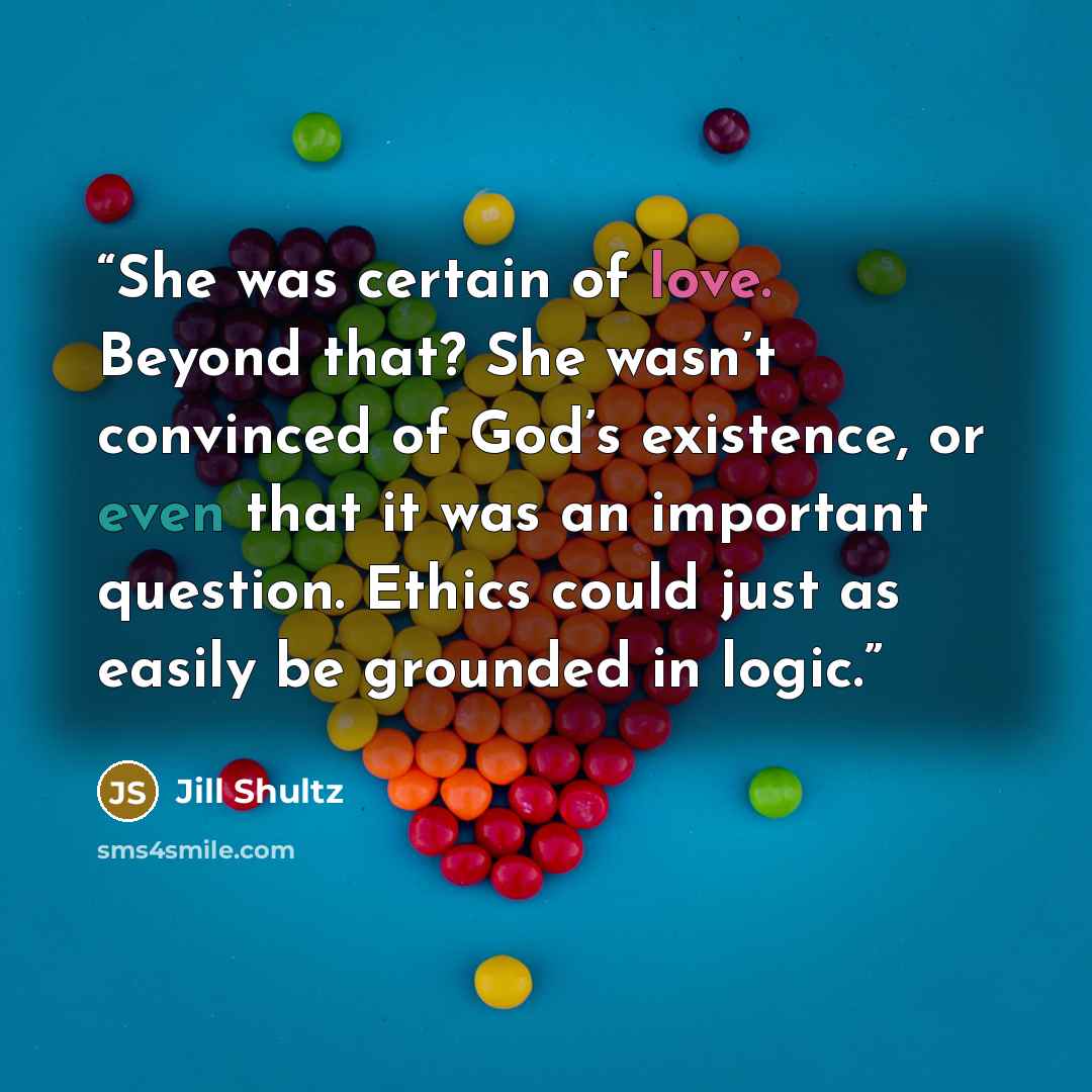 “She was certain of love. Beyond that? She wasn’t convinced of God’s existence, or even that it was an important question. Ethics could just as easily be grounded in logic.” quote by Jill Shultz