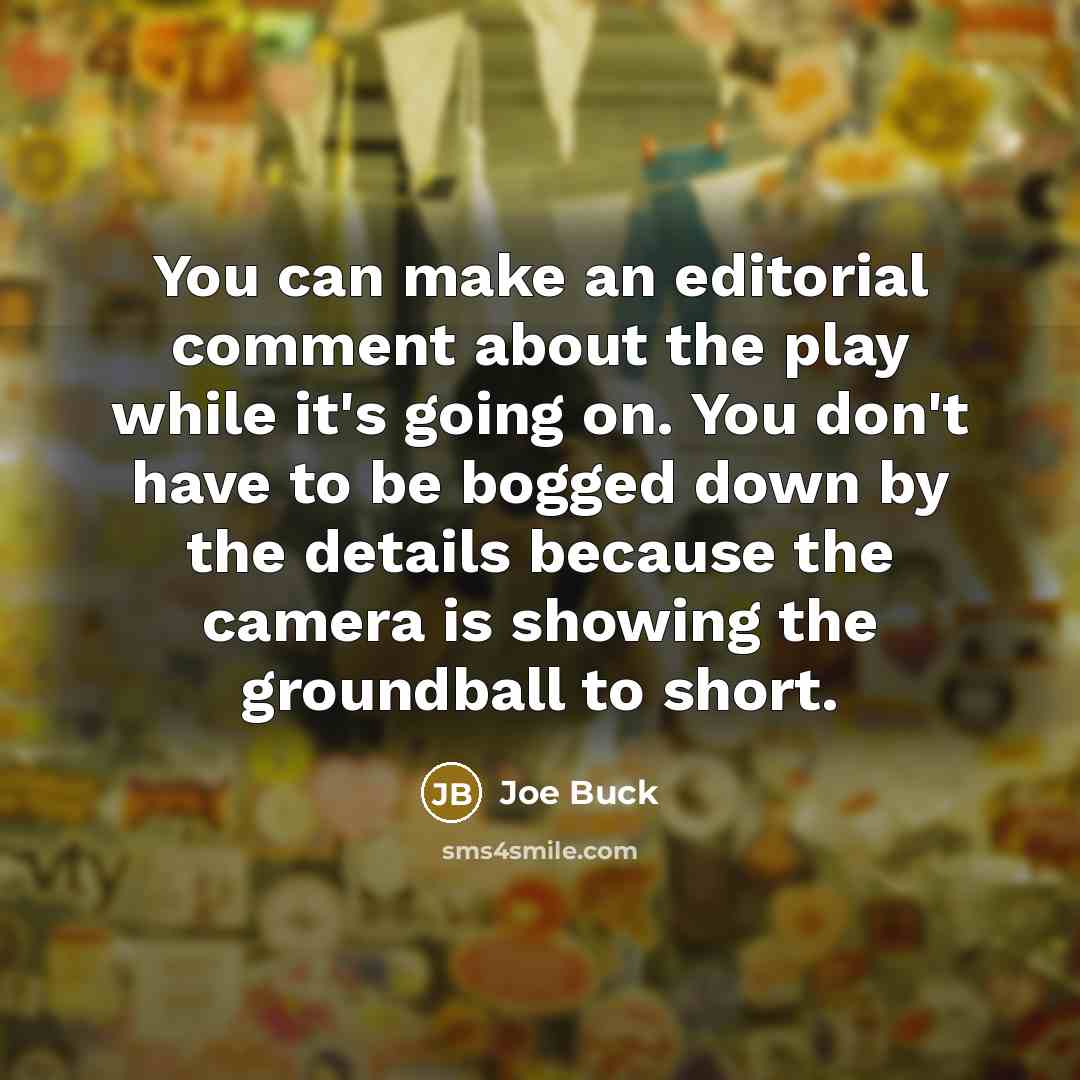 “You can make an editorial comment about the play while it's going on. You don't have to be bogged down by the details because the camera is showing the groundball to short.” quote by Joe Buck