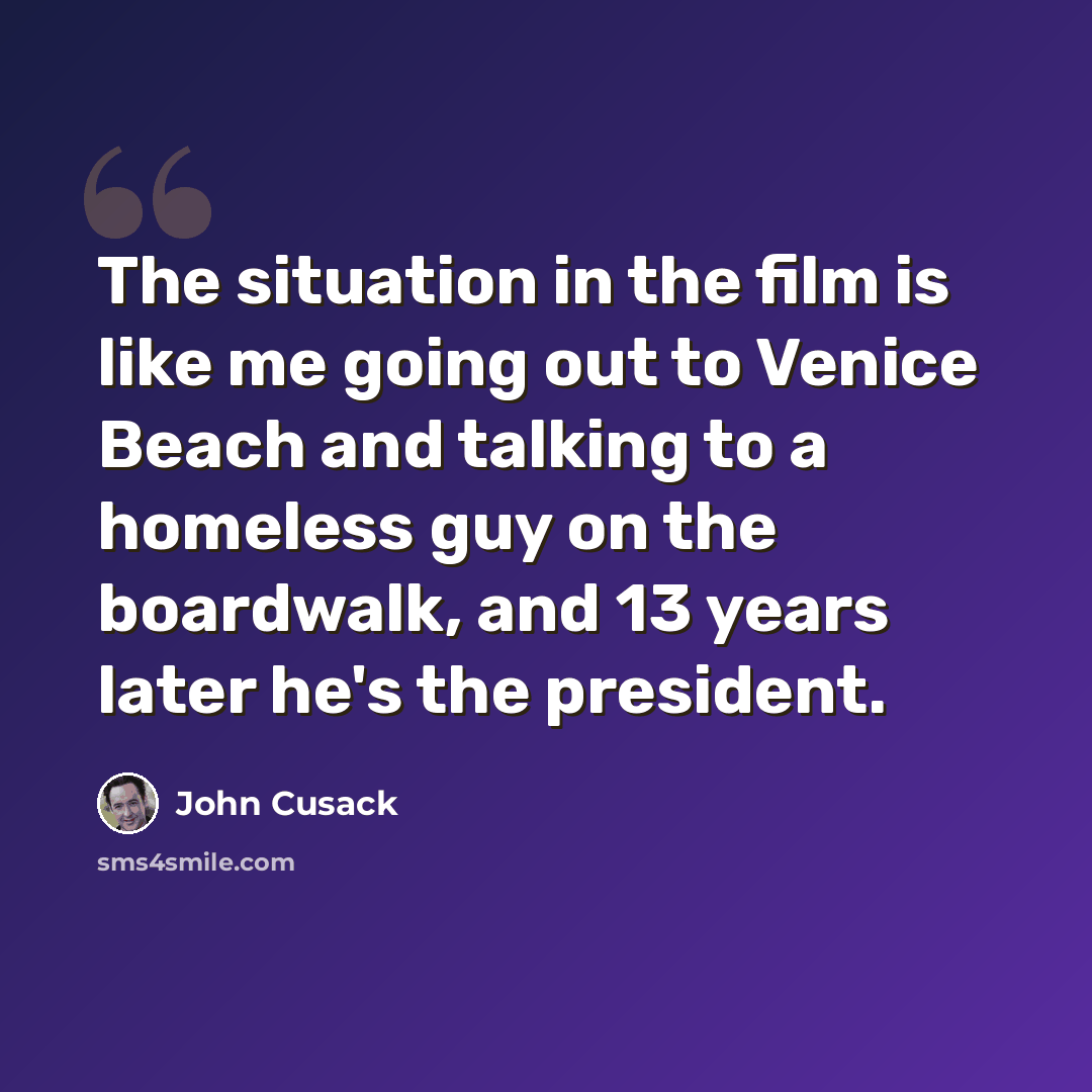 “The situation in the film is like me going out to Venice Beach and talking to a homeless guy on the boardwalk, and 13 years later he's the president.” quote by John Cusack