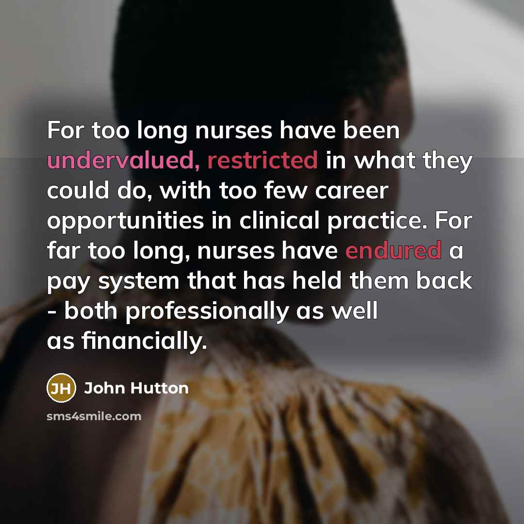 “For too long nurses have been undervalued, restricted in what they could do, with too few career opportunities in clinical practice. For far too long, nurses have endured a pay system that has held them back - both professionally as well as financially.” quote by John Hutton