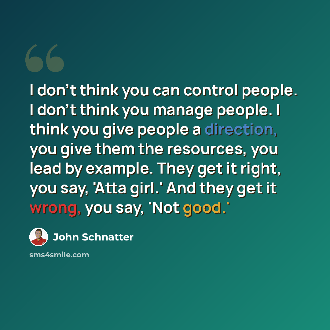 “I don't think you can control people. I don't think you manage people. I think you give people a direction, you give them the resources, you lead by example. They get it right, you say, 'Atta girl.' And they get it wrong, you say, 'Not good.'” quote by John Schnatter