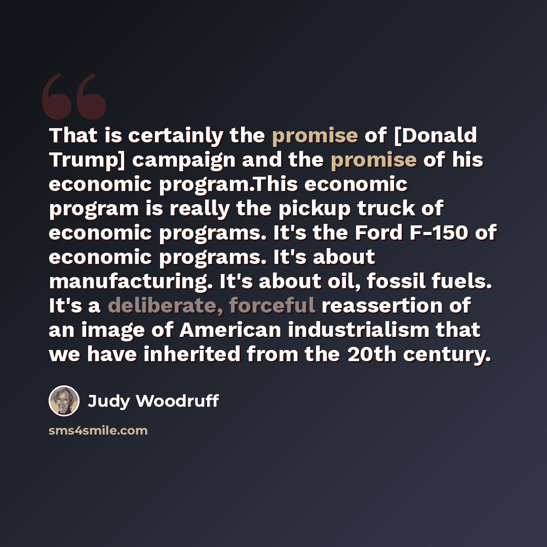 “That is certainly the promise of [Donald Trump] campaign and the promise of his economic program.This economic program is really the pickup truck of economic programs. It's the Ford F-150 of economic programs. It's about manufacturing. It's about oil, fossil fuels. It's a deliberate, forceful…” quote by Judy Woodruff