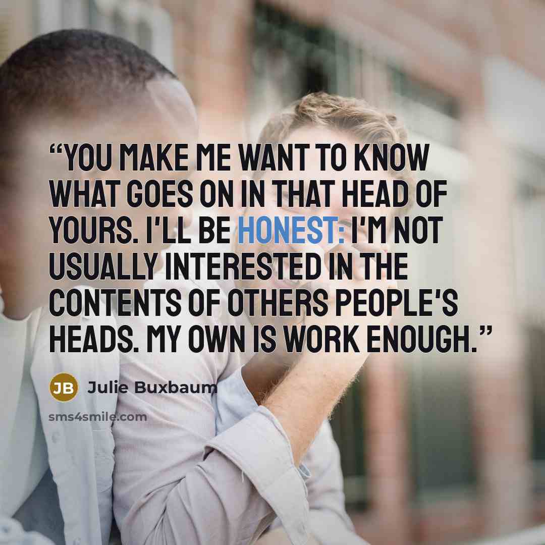 “you make me want to know what goes on in that head of yours. I'll be honest: I'm not usually interested in the contents of others people's heads. My own is work enough.” quote by Julie Buxbaum