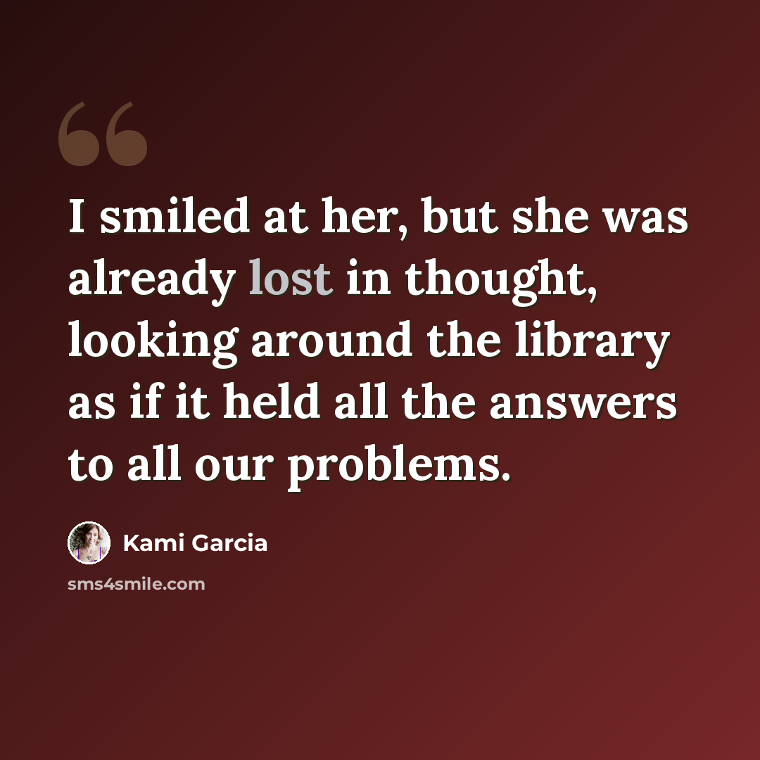 “I smiled at her, but she was already lost in thought, looking around the library as if it held all the answers to all our problems.” quote by Kami Garcia