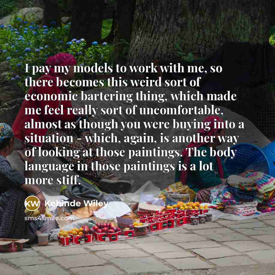 “I pay my models to work with me, so there becomes this weird sort of economic bartering thing, which made me feel really sort of uncomfortable, almost as though you were buying into a situation - which, again, is another way of looking at those paintings. The body language in those paintings is a…” quote by Kehinde Wiley