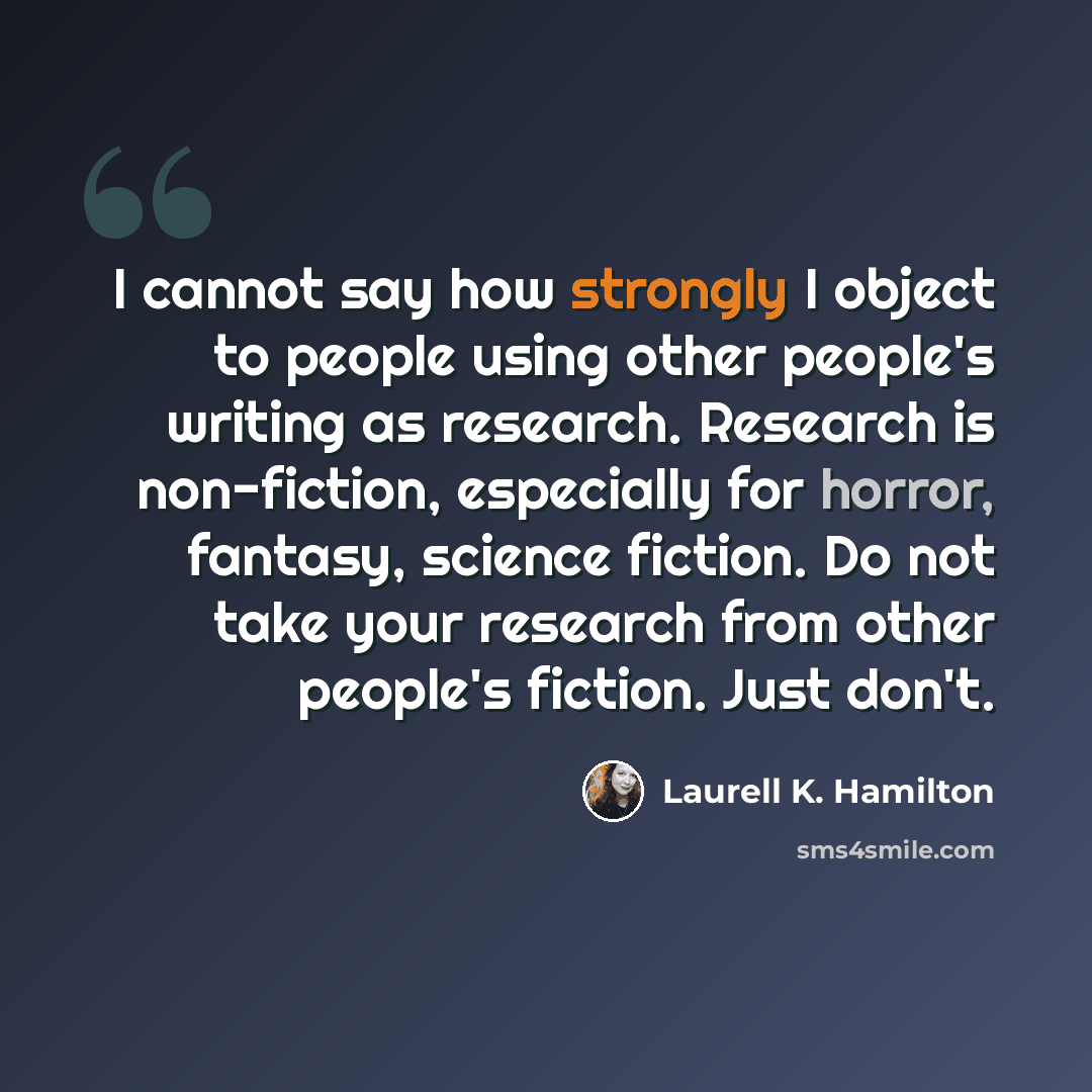 “I cannot say how strongly I object to people using other people's writing as research. Research is non-fiction, especially for horror, fantasy, science fiction. Do not take your research from other people's fiction. Just don't.” quote by Laurell K. Hamilton