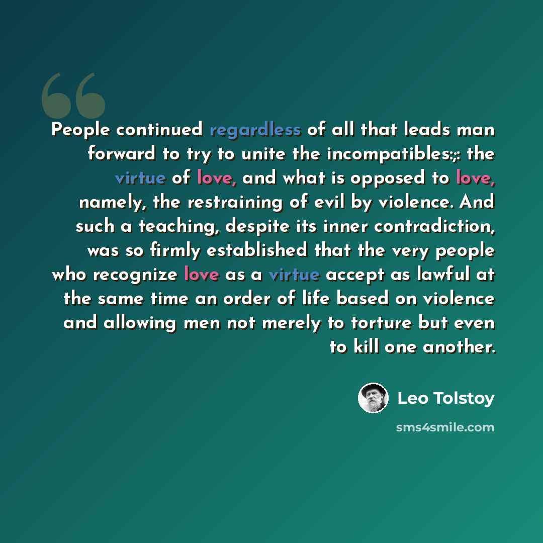 “People continued regardless of all that leads man forward to try to unite the incompatibles:;: the virtue of love, and what is opposed to love, namely, the restraining of evil by violence. And such a teaching, despite its inner contradiction, was so firmly established that the very people who…” quote by Leo Tolstoy