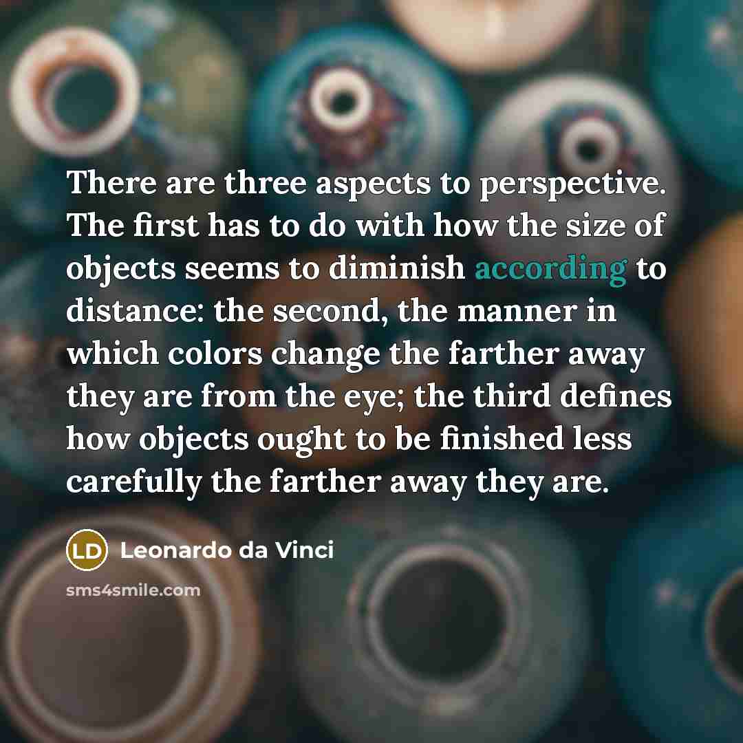 “There are three aspects to perspective. The first has to do with how the size of objects seems to diminish according to distance: the second, the manner in which colors change the farther away they are from the eye; the third defines how objects ought to be finished less carefully the farther away…” quote by Leonardo da Vinci