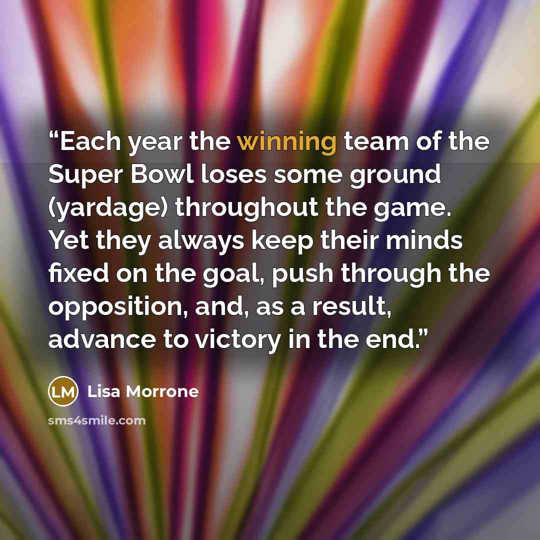 “Each year the winning team of the Super Bowl loses some ground (yardage) throughout the game. Yet they always keep their minds fixed on the goal, push through the opposition, and, as a result, advance to victory in the end.” quote by Lisa Morrone