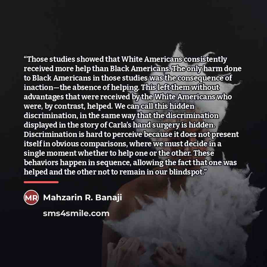 “Those studies showed that White Americans consistently received more help than Black Americans. The only harm done to Black Americans in those studies was the consequence of inaction—the absence of helping. This left them without advantages that were received by the White Americans who were, by…” quote by Mahzarin R. Banaji