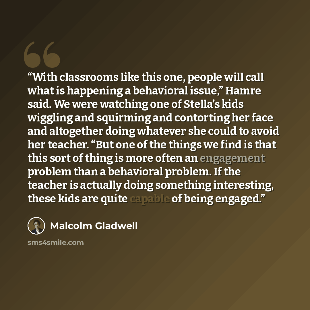“With classrooms like this one, people will call what is happening a behavioral issue,” Hamre said. We were watching one of Stella’s kids wiggling and squirming and contorting her face and altogether doing whatever she could to avoid her teacher. “But one of the things we find is that this sort of…” quote by Malcolm Gladwell