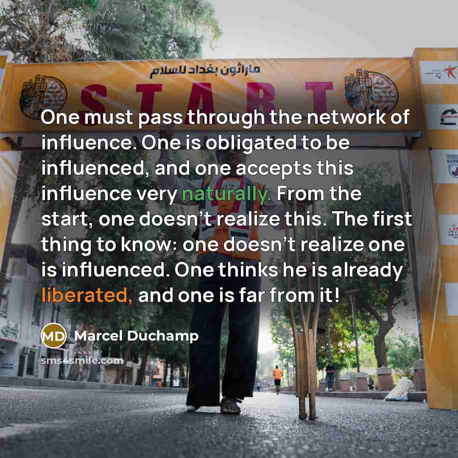 “One must pass through the network of influence. One is obligated to be influenced, and one accepts this influence very naturally. From the start, one doesn't realize this. The first thing to know: one doesn't realize one is influenced. One thinks he is already liberated, and one is far from it!” quote by Marcel Duchamp