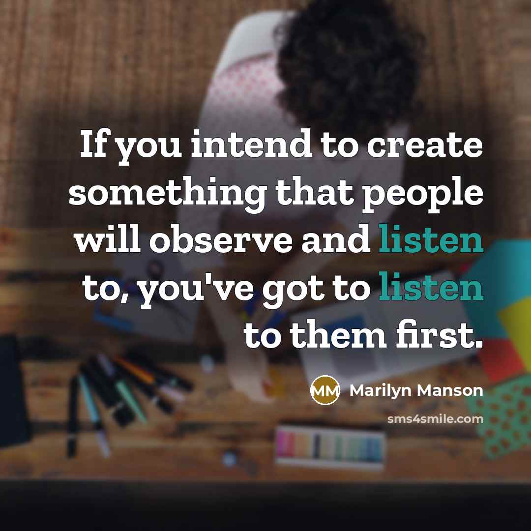 “If you intend to create something that people will observe and listen to, you've got to listen to them first.” quote by Marilyn Manson