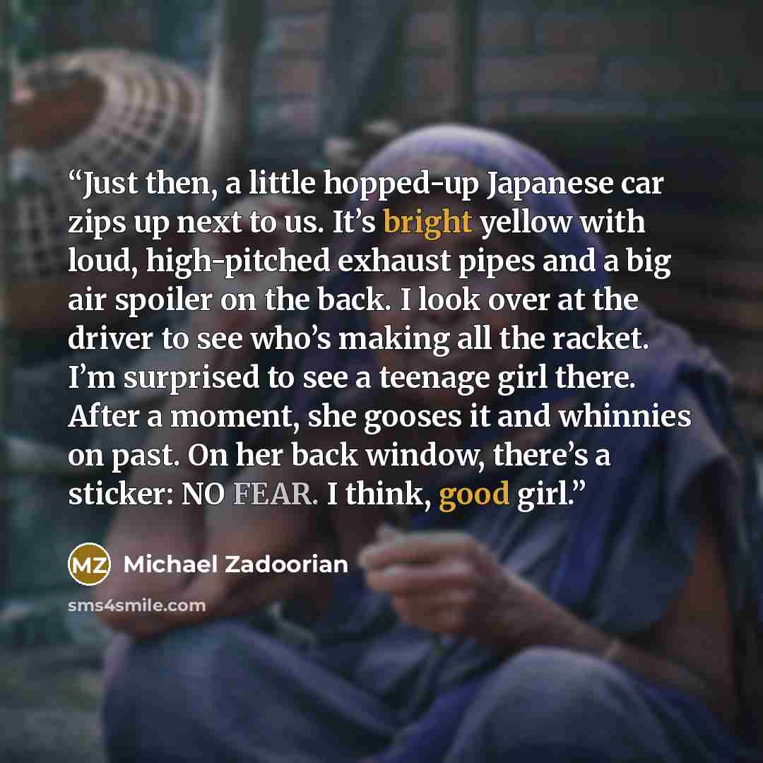 “Just then, a little hopped-up Japanese car zips up next to us. It’s bright yellow with loud, high-pitched exhaust pipes and a big air spoiler on the back. I look over at the driver to see who’s making all the racket. I’m surprised to see a teenage girl there. After a moment, she gooses it and…” quote by Michael Zadoorian