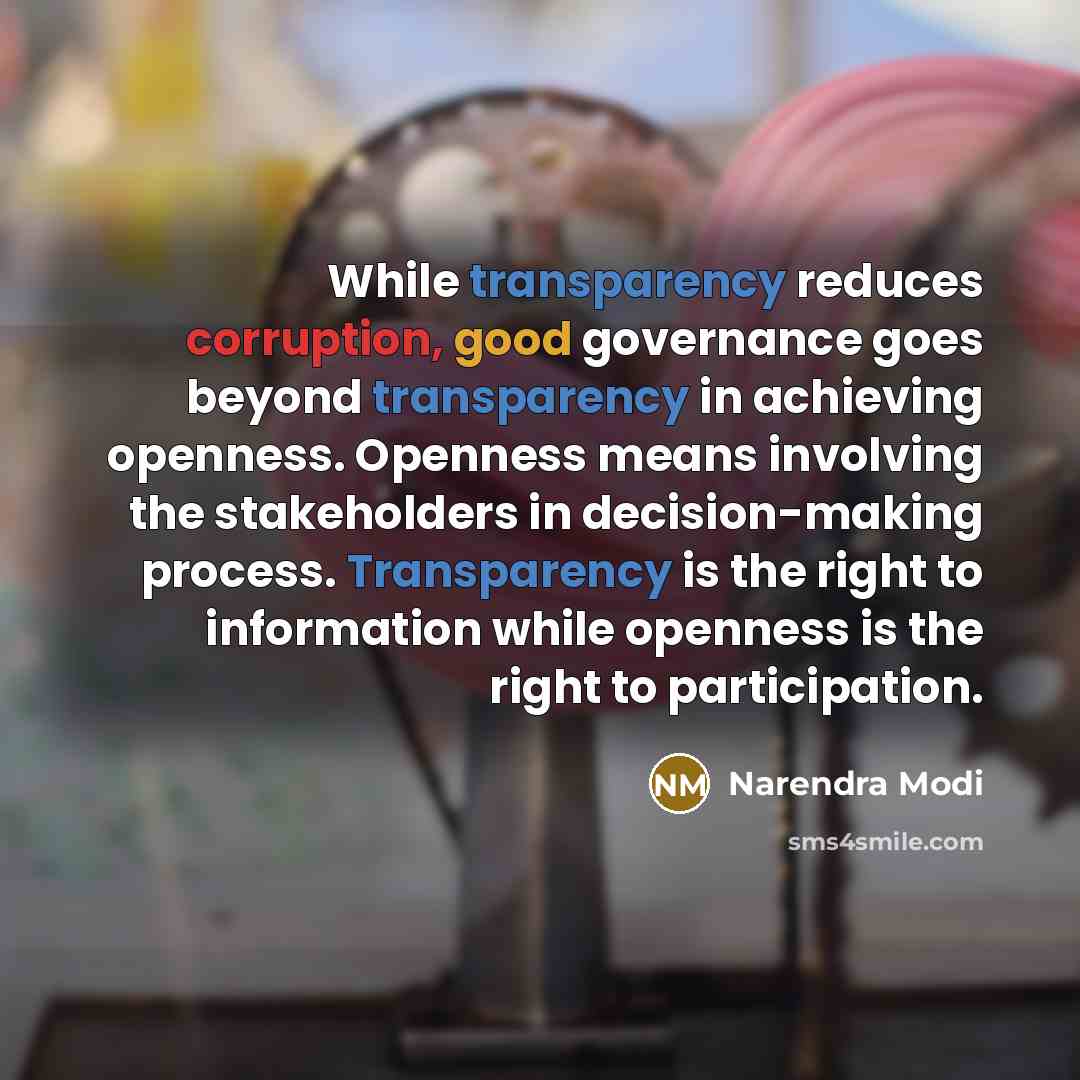 “While transparency reduces corruption, good governance goes beyond transparency in achieving openness. Openness means involving the stakeholders in decision-making process. Transparency is the right to information while openness is the right to participation.” quote by Narendra Modi