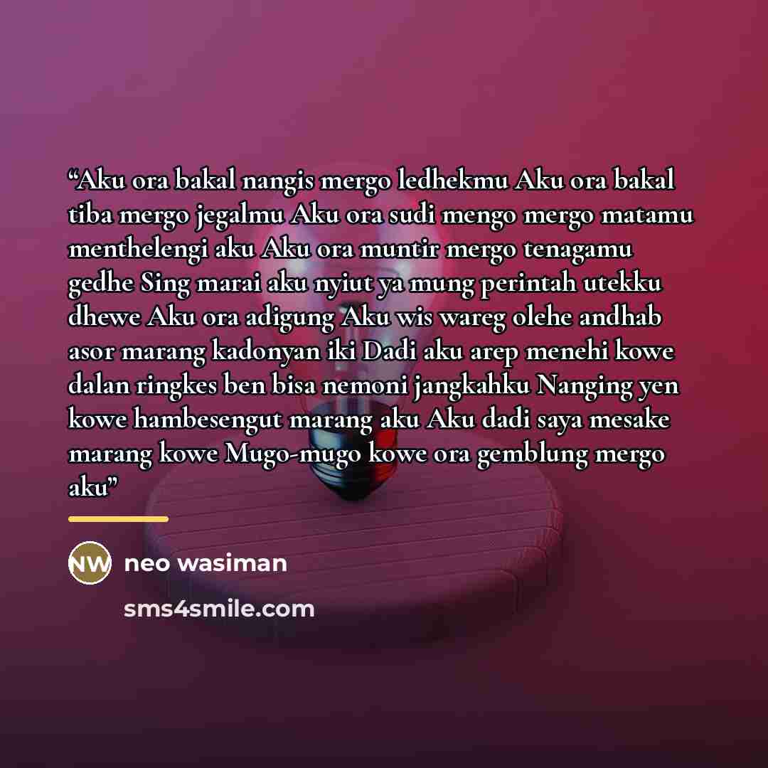 “Aku ora bakal nangis mergo ledhekmu Aku ora bakal tiba mergo jegalmu Aku ora sudi mengo mergo matamu menthelengi aku Aku ora muntir mergo tenagamu gedhe Sing marai aku nyiut ya mung perintah utekku dhewe Aku ora adigung Aku wis wareg olehe andhab asor marang kadonyan iki Dadi aku arep menehi kowe…” quote by neo wasiman