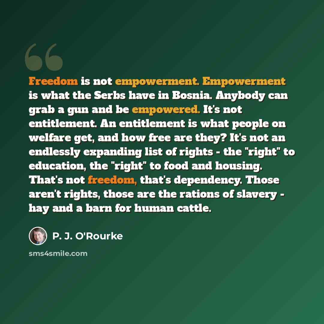 “Freedom is not empowerment. Empowerment is what the Serbs have in Bosnia. Anybody can grab a gun and be empowered. It's not entitlement. An entitlement is what people on welfare get, and how free are they? It's not an endlessly expanding list of rights - the "right" to education, the "right" to…” quote by P. J. O'Rourke
