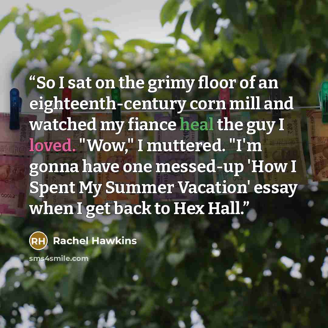 “So I sat on the grimy floor of an eighteenth-century corn mill and watched my fiance heal the guy I loved. "Wow," I muttered. "I'm gonna have one messed-up 'How I Spent My Summer Vacation' essay when I get back to Hex Hall.” quote by Rachel Hawkins