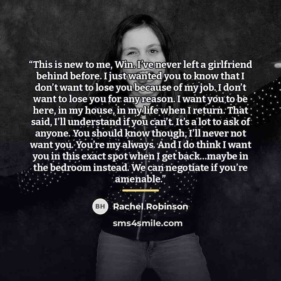 “This is new to me, Win. I’ve never left a girlfriend behind before. I just wanted you to know that I don’t want to lose you because of my job. I don’t want to lose you for any reason. I want you to be here, in my house, in my life when I return. That said, I’ll understand if you can’t. It’s a lot…” quote by Rachel Robinson