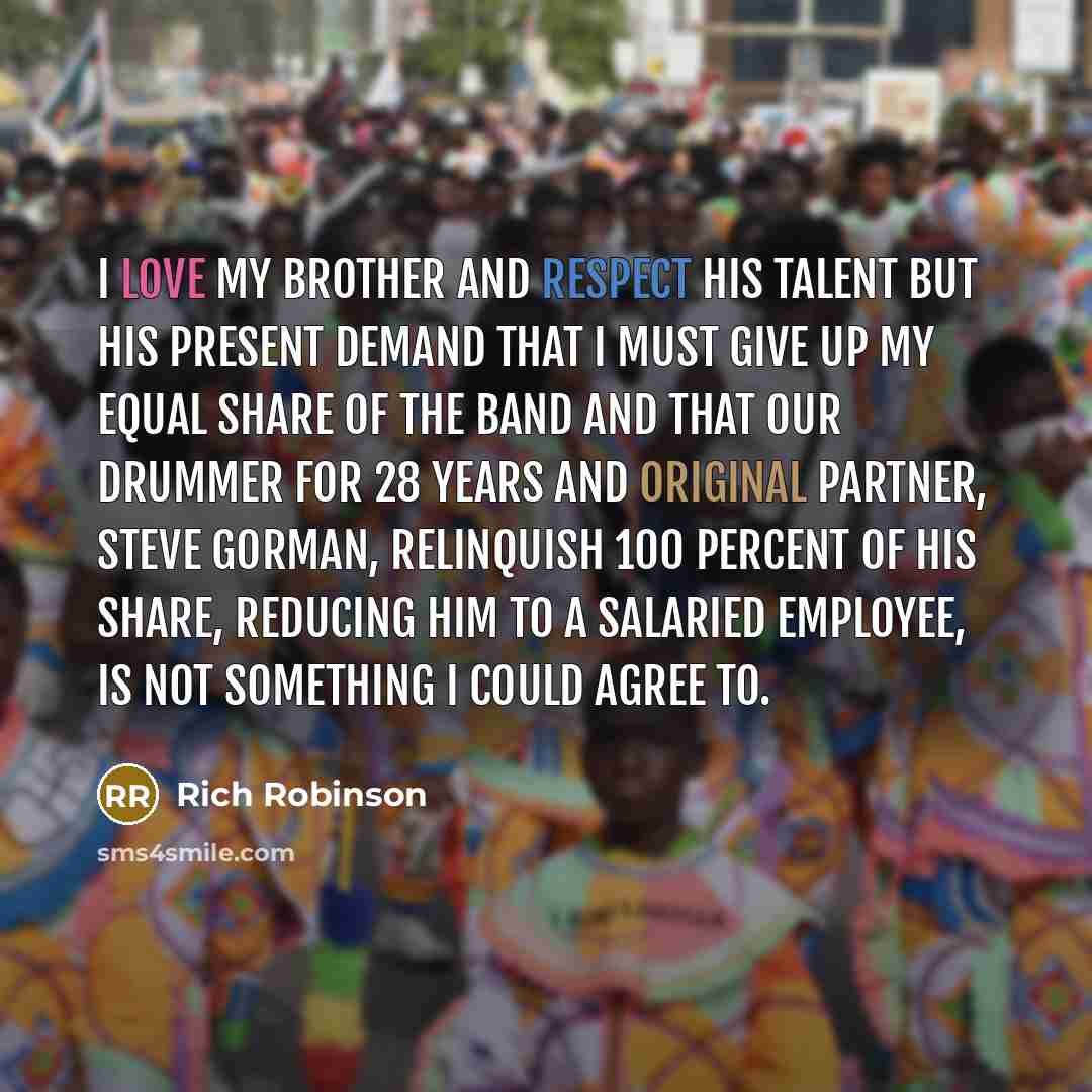 “I love my brother and respect his talent but his present demand that I must give up my equal share of the band and that our drummer for 28 years and original partner, Steve Gorman, relinquish 100 percent of his share, reducing him to a salaried employee, is not something I could agree to.” quote by Rich Robinson