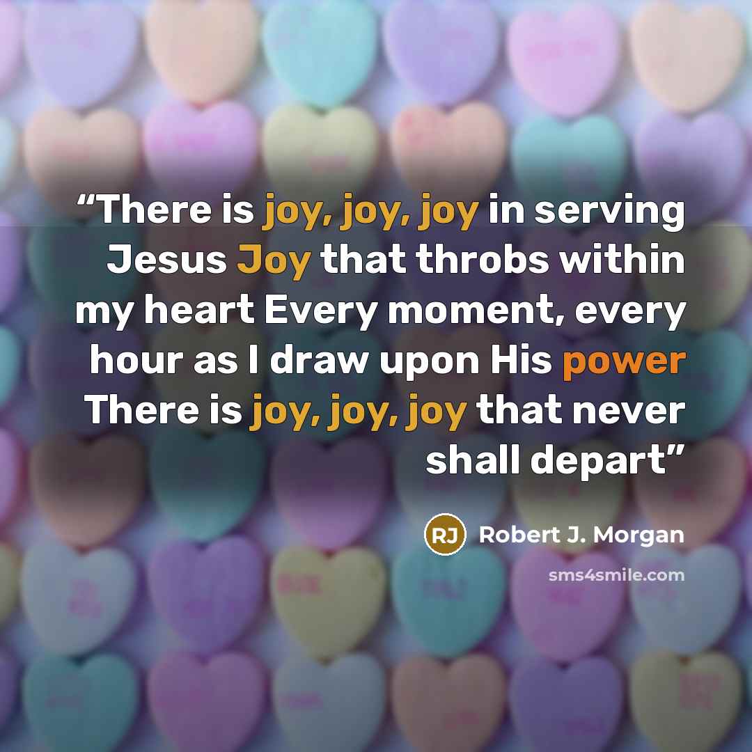 “There is joy, joy, joy in serving Jesus Joy that throbs within my heart Every moment, every hour as I draw upon His power There is joy, joy, joy that never shall depart” quote by Robert J. Morgan