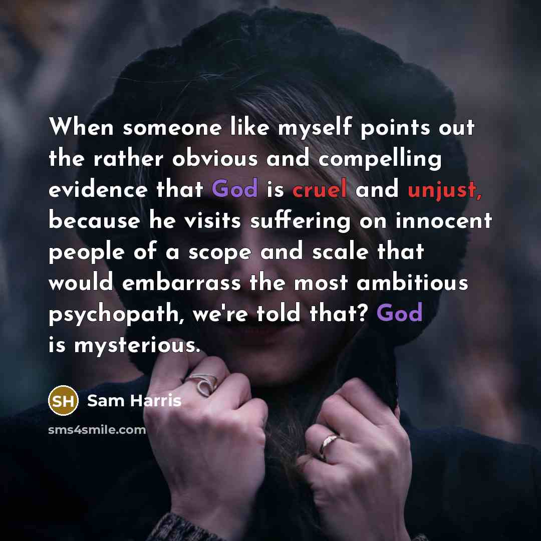 “When someone like myself points out the rather obvious and compelling evidence that God is cruel and unjust, because he visits suffering on innocent people of a scope and scale that would embarrass the most ambitious psychopath, we're told that? God is mysterious.” quote by Sam Harris