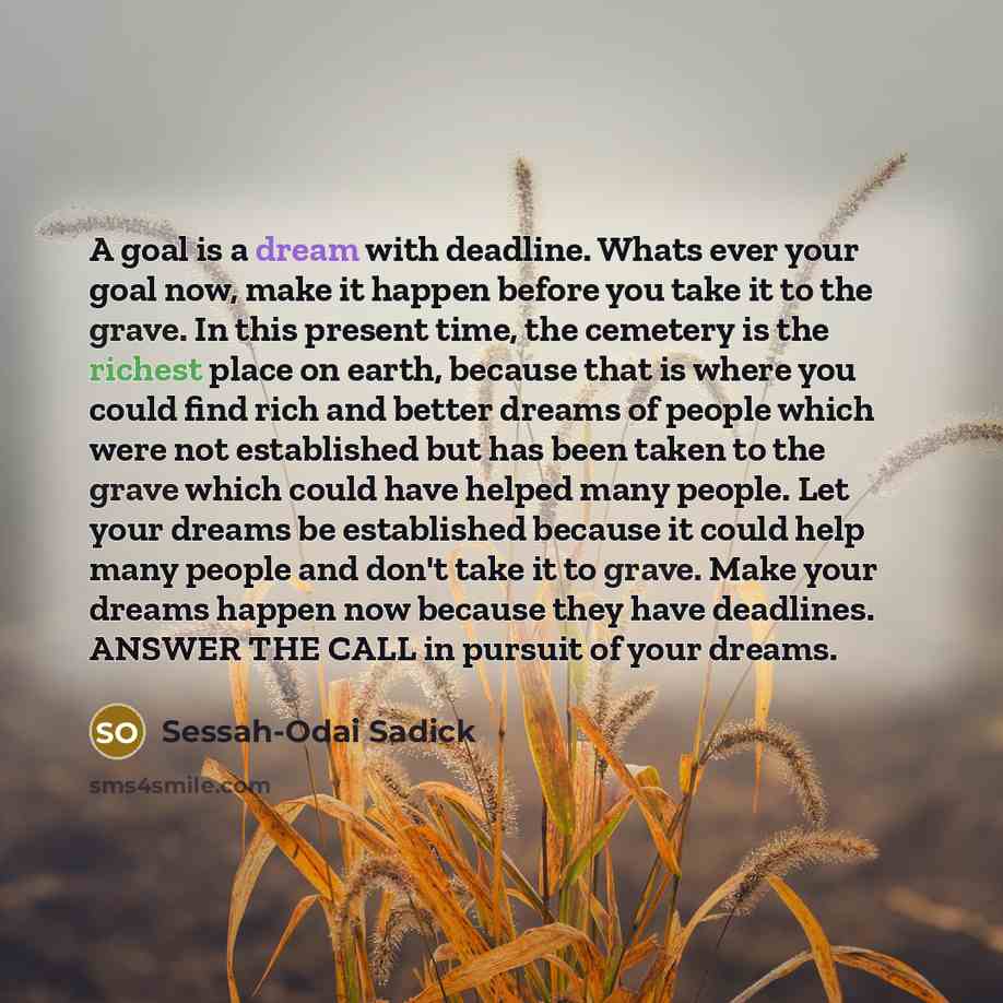 “A goal is a dream with deadline. Whats ever your goal now, make it happen before you take it to the grave. In this present time, the cemetery is the richest place on earth, because that is where you could find rich and better dreams of people which were not established but has been taken to the…” quote by Sessah-Odai Sadick