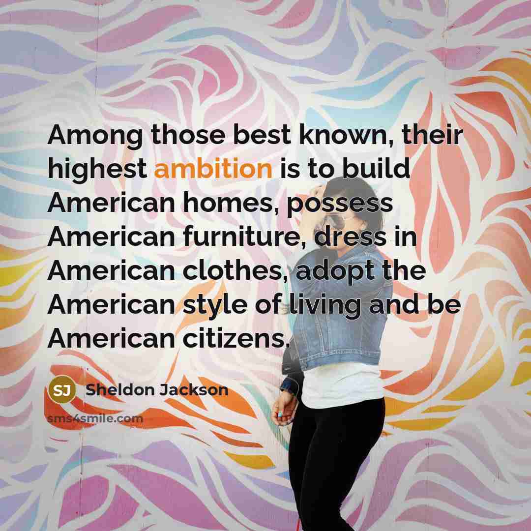 “Among those best known, their highest ambition is to build American homes, possess American furniture, dress in American clothes, adopt the American style of living and be American citizens.” quote by Sheldon Jackson