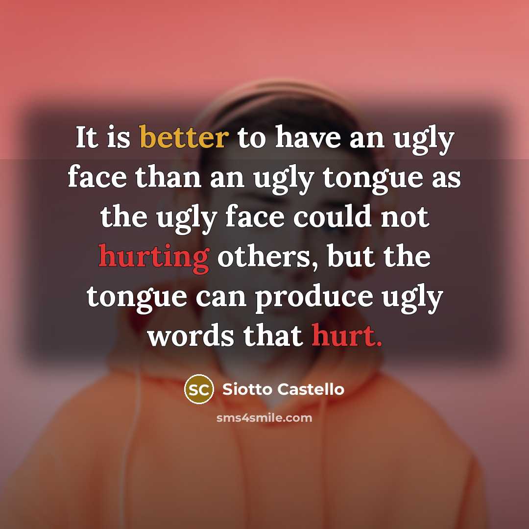 “It is better to have an ugly face than an ugly tongue as the ugly face could not hurting others, but the tongue can produce ugly words that hurt.” quote by Siotto Castello