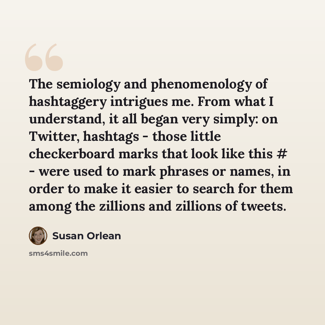 “The semiology and phenomenology of hashtaggery intrigues me. From what I understand, it all began very simply: on Twitter, hashtags - those little checkerboard marks that look like this # - were used to mark phrases or names, in order to make it easier to search for them among the zillions and…” quote by Susan Orlean