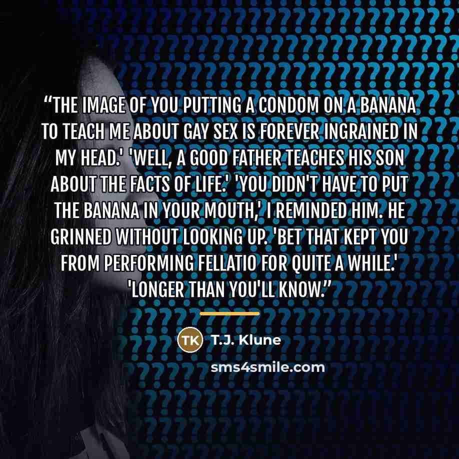 “The image of you putting a condom on a banana to teach me about gay sex is forever ingrained in my head.' 'Well, a good father teaches his son about the facts of life.' 'You didn't have to put the banana in your mouth,' I reminded him. He grinned without looking up. 'Bet that kept you from…” quote by T.J. Klune