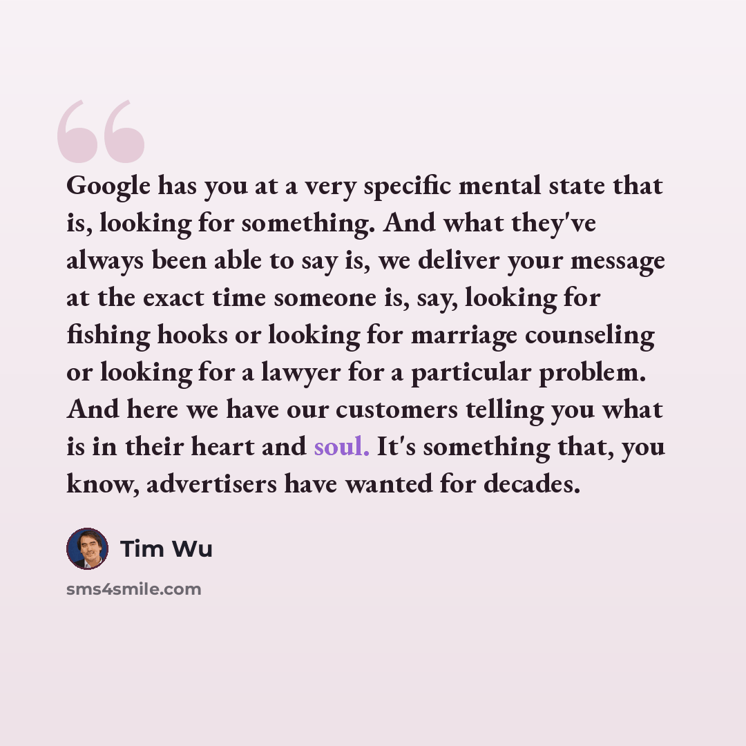 “Google has you at a very specific mental state that is, looking for something. And what they've always been able to say is, we deliver your message at the exact time someone is, say, looking for fishing hooks or looking for marriage counseling or looking for a lawyer for a particular problem. And…” quote by Tim Wu