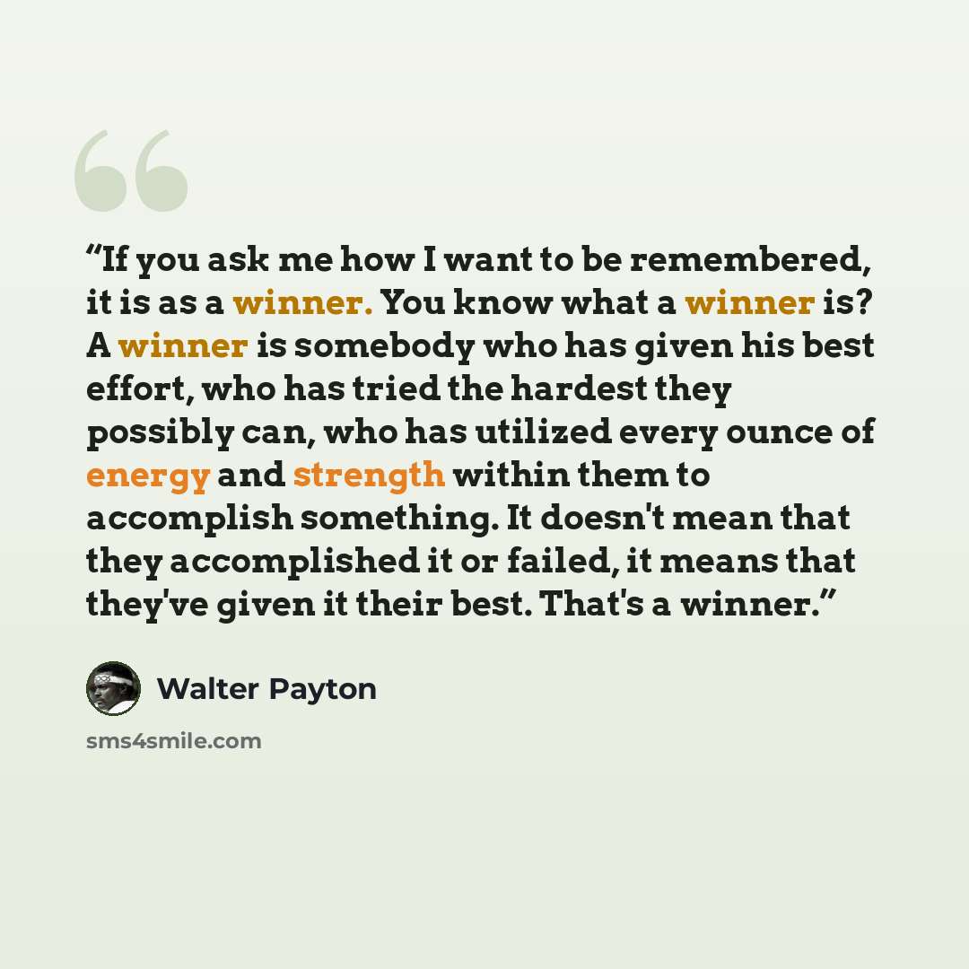 “If you ask me how I want to be remembered, it is as a winner. You know what a winner is? A winner is somebody who has given his best effort, who has tried the hardest they possibly can, who has utilized every ounce of energy and strength within them to accomplish something. It doesn't mean that…” quote by Walter Payton