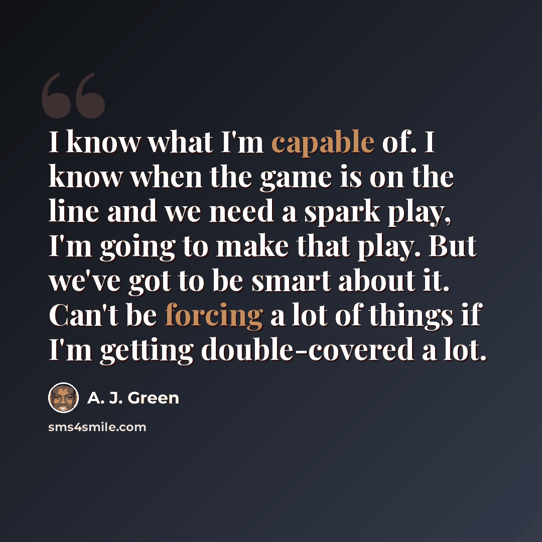 “I know what I'm capable of. I know when the game is on the line and we need a spark play, I'm going to make that play. But we've got to be smart about it. Can't be forcing a lot of things if I'm getting double-covered a lot.” quote by A. J. Green
