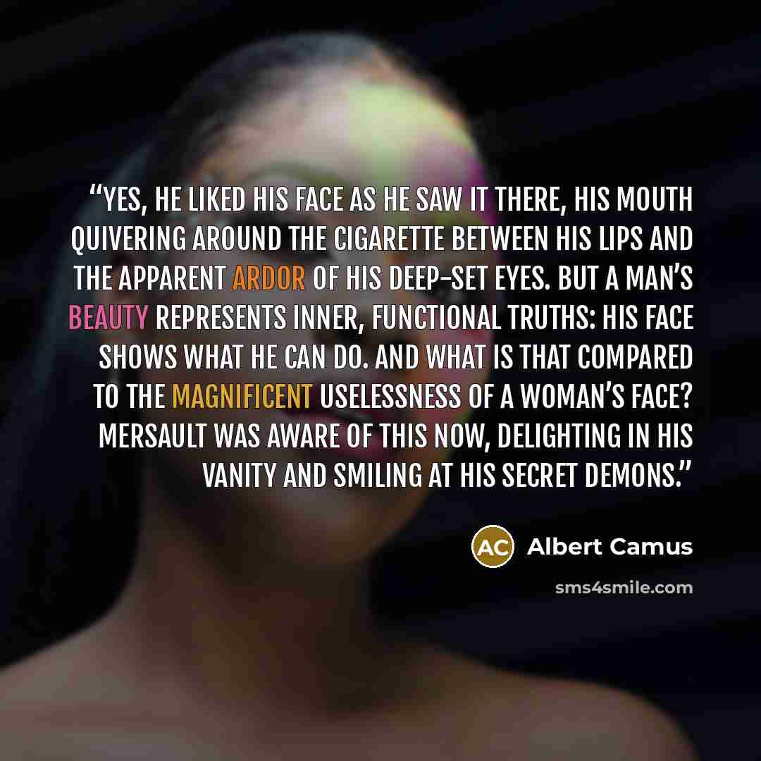 “Yes, he liked his face as he saw it there, his mouth quivering around the cigarette between his lips and the apparent ardor of his deep-set eyes. But a man’s beauty represents inner, functional truths: his face shows what he can do. And what is that compared to the magnificent uselessness of a…” quote by Albert Camus