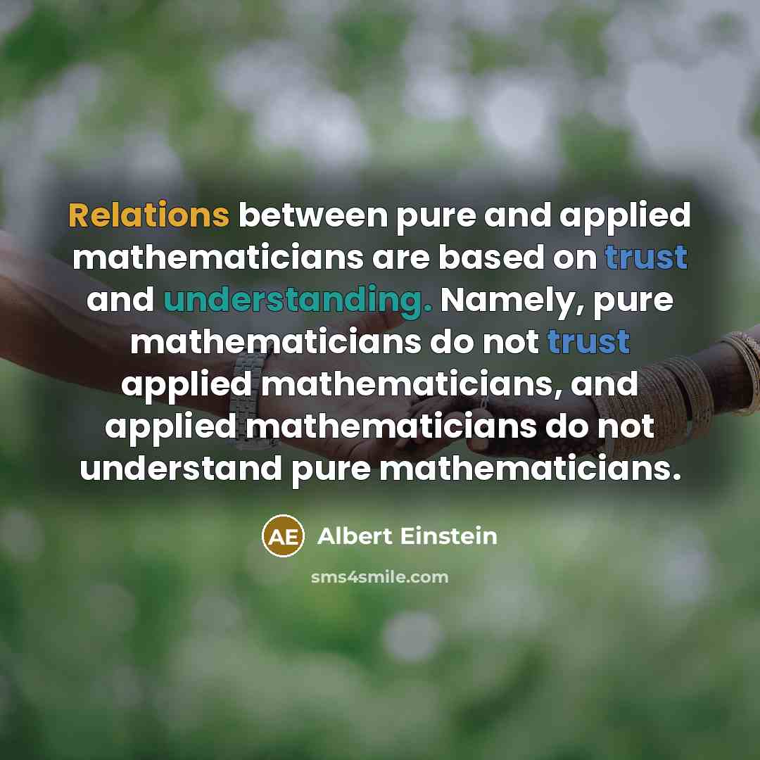 “Relations between pure and applied mathematicians are based on trust and understanding. Namely, pure mathematicians do not trust applied mathematicians, and applied mathematicians do not understand pure mathematicians.” quote by Albert Einstein