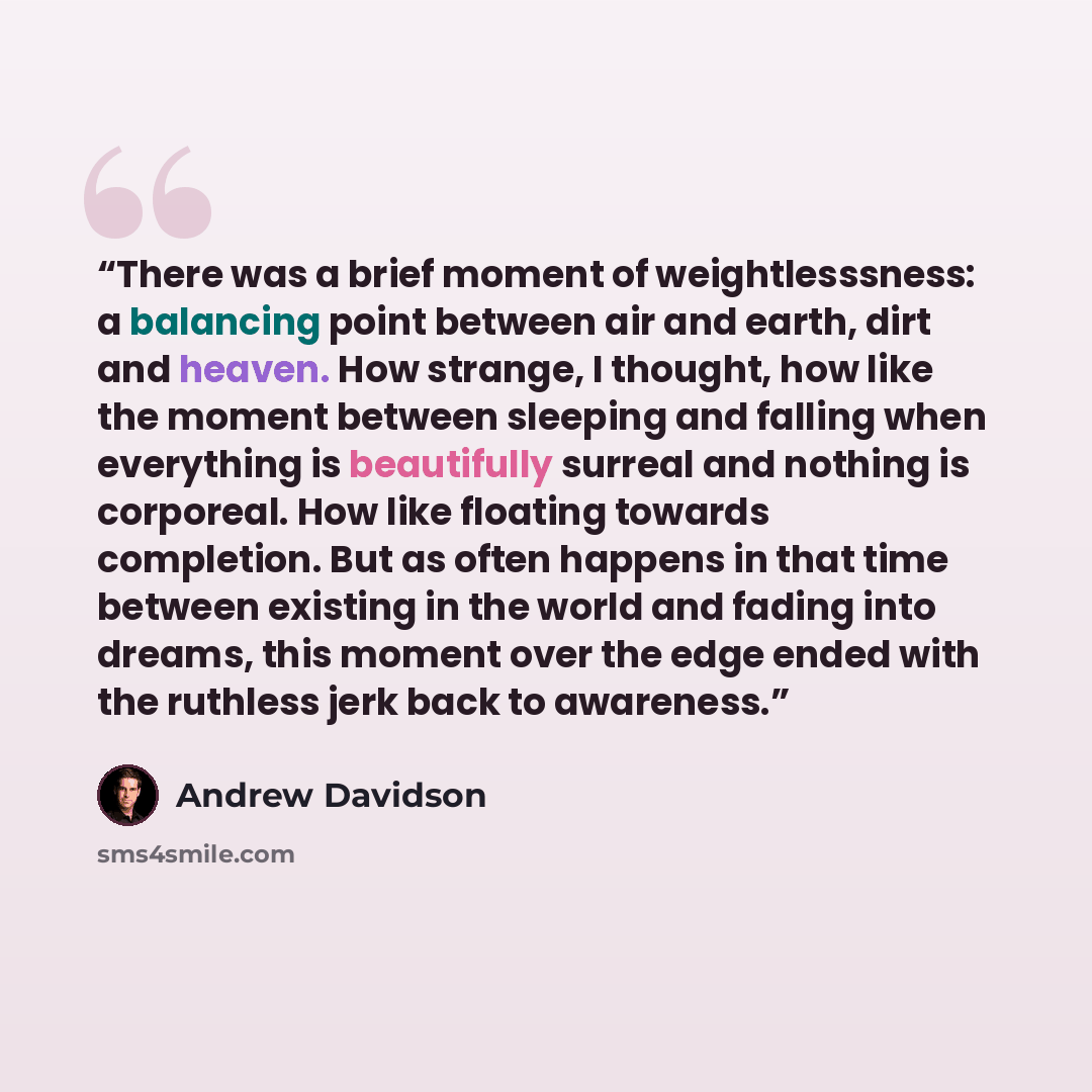 “There was a brief moment of weightlesssness: a balancing point between air and earth, dirt and heaven. How strange, I thought, how like the moment between sleeping and falling when everything is beautifully surreal and nothing is corporeal. How like floating towards completion. But as often…” quote by Andrew Davidson