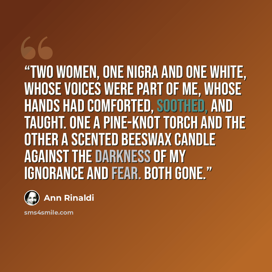 “Two women, one nigra and one white, whose voices were part of me, whose hands had comforted, soothed, and taught. One a pine-knot torch and the other a scented beeswax candle against the darkness of my ignorance and fear. Both gone.” quote by Ann Rinaldi