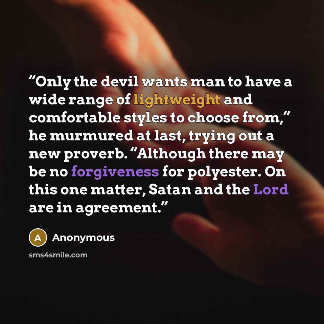 “Only the devil wants man to have a wide range of lightweight and comfortable styles to choose from,” he murmured at last, trying out a new proverb. “Although there may be no forgiveness for polyester. On this one matter, Satan and the Lord are in agreement.” quote by Anonymous