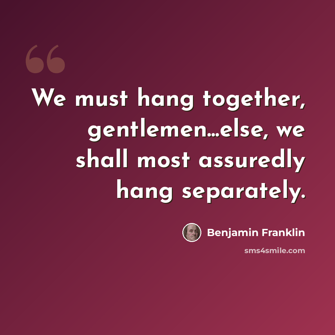 “We must hang together, gentlemen...else, we shall most assuredly hang separately.” quote by Benjamin Franklin