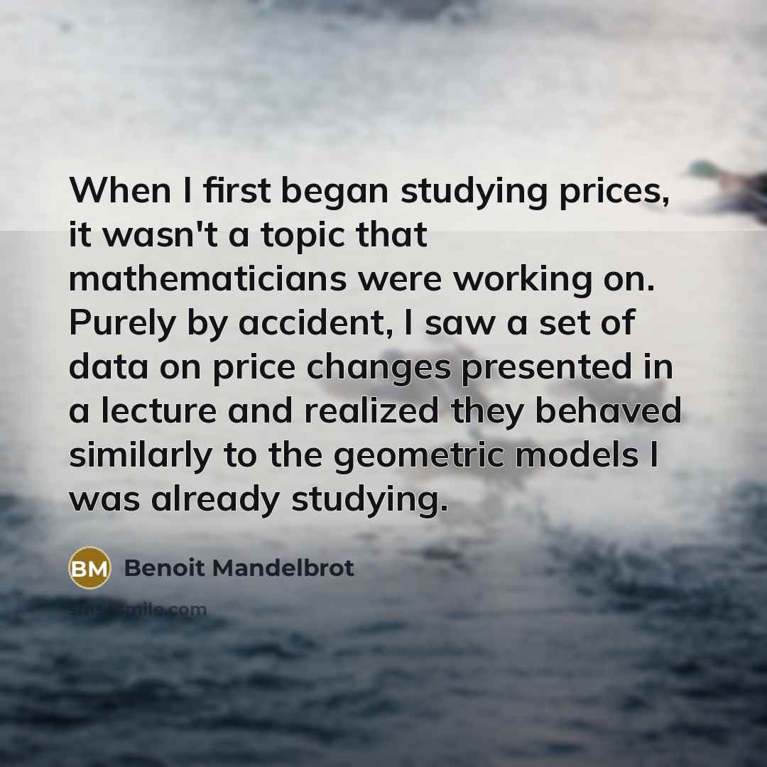 “When I first began studying prices, it wasn't a topic that mathematicians were working on. Purely by accident, I saw a set of data on price changes presented in a lecture and realized they behaved similarly to the geometric models I was already studying.” quote by Benoit Mandelbrot